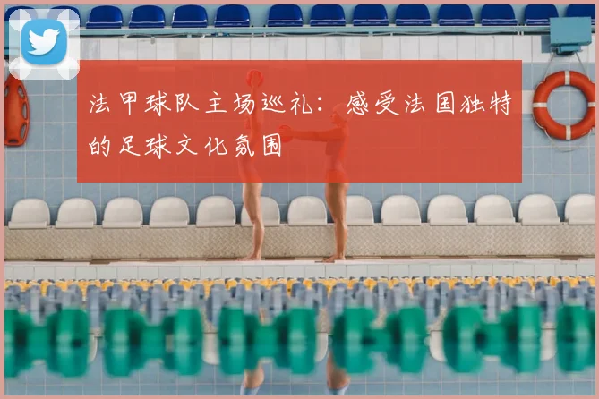 法甲球队主场巡礼:感受法国独特的足球文化氛围