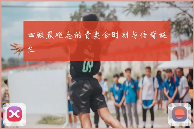回顾最难忘的青奥会时刻与传奇诞生