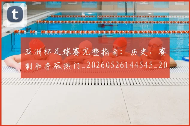 亚洲杯足球赛完整指南:历史、赛制和夺冠热门_20260526144545_20260608142819