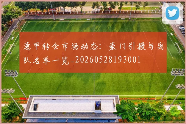意甲转会市场动态：豪门引援与离队名单一览_20260528193001