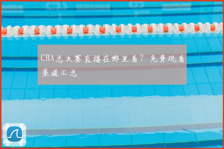 CBA总决赛直播在哪里看?免费观看渠道汇总
