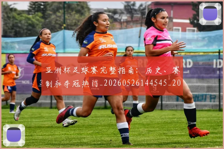 亚洲杯足球赛完整指南：历史、赛制和夺冠热门_20260526144545_20260608142819