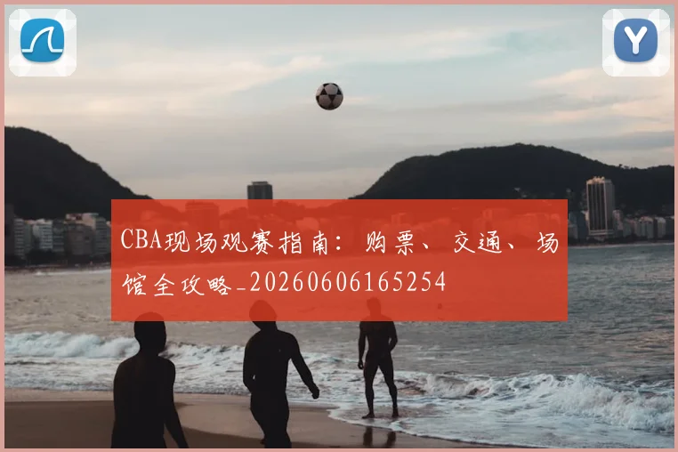 CBA现场观赛指南:购票、交通、场馆全攻略_20260606165254